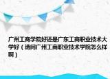 广州工商学院好还是广东工商职业技术大学好（请问广州工商职业技术学院怎么样啊）