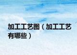 加工工艺图（加工工艺有哪些）