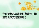 今日更新怎么改支付宝账号（淘宝怎么改支付宝账号）