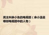 男主叫余小鱼的电视剧（余小渔是哪部电视剧中的人物）