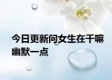 今日更新问女生在干嘛幽默一点