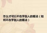 怎么才可以不在乎别人的看法（如何不在乎别人的看法）