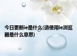 今日更新ie是什么(请使用ie浏览器是什么意思)