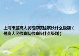 上海市最高人民检察院检察长什么级别（最高人民检察院检察长什么级别）