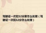驾驶证一次扣12分要怎么处理（驾驶证一次扣12分怎么处理）