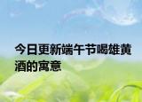 今日更新端午节喝雄黄酒的寓意