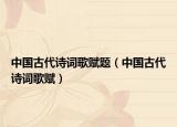 中国古代诗词歌赋题（中国古代诗词歌赋）