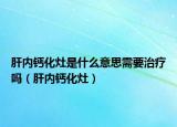 肝内钙化灶是什么意思需要治疗吗（肝内钙化灶）