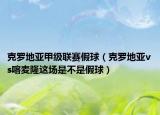 克罗地亚甲级联赛假球（克罗地亚vs喀麦隆这场是不是假球）