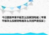 今日更新苹果平板怎么投屏到电视（苹果平板怎么投屏到电视怎么关闭声音投送）