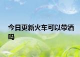 今日更新火车可以带酒吗