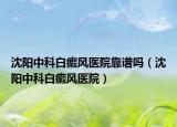 沈阳中科白癜风医院靠谱吗（沈阳中科白癜风医院）