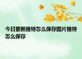 今日更新推特怎么保存图片推特怎么保存