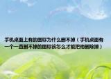 手机桌面上有的图标为什么删不掉（手机桌面有一个一直删不掉的图标该怎么才能把他删除掉）