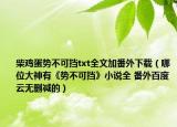 柴鸡蛋势不可挡txt全文加番外下载（哪位大神有《势不可挡》小说全 番外百度云无删减的）