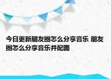 今日更新朋友圈怎么分享音乐 朋友圈怎么分享音乐并配图