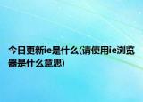 今日更新ie是什么(请使用ie浏览器是什么意思)