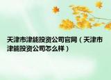 天津市津能投资公司官网（天津市津能投资公司怎么样）