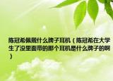 陈冠希佩戴什么牌子耳机（陈冠希在大学生了没里面带的那个耳机是什么牌子的啊）