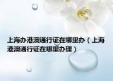 上海办港澳通行证在哪里办（上海港澳通行证在哪里办理）