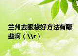 兰州去眼袋好方法有哪些啊（\r）