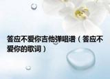答应不爱你吉他弹唱谱（答应不爱你的歌词）