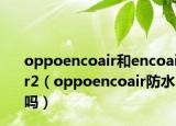 oppoencoair和encoair2（oppoencoair防水吗）
