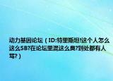 动力基因论坛（ID:特里斯坦!这个人怎么这么SB?在论坛里混这么臭?到处都有人骂?）