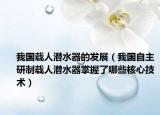 我国载人潜水器的发展（我国自主研制载人潜水器掌握了哪些核心技术）