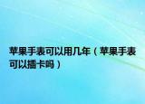 苹果手表可以用几年（苹果手表可以插卡吗）