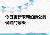 今日更新宋朝伯爵公爵侯爵的等级