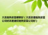 大连地热安装哪家好（大连安德地热安装公司好还是德控地热安装公司好）