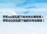 手机qq浏览器下载文件从哪里找（手机QQ浏览器下载的文件在哪里）