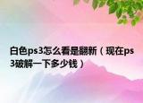 白色ps3怎么看是翻新（现在ps3破解一下多少钱）
