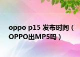 oppo p15 发布时间（OPPO出MP5吗）