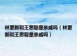 林更新和王思聪是亲戚吗（林更新和王思聪是亲戚吗）