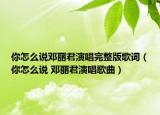你怎么说邓丽君演唱完整版歌词（你怎么说 邓丽君演唱歌曲）