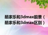 酷家乐和3dmax前景（酷家乐和3dmax区别）