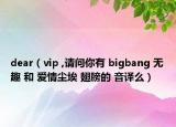 dear（vip ,请问你有 bigbang 无趣 和 爱情尘埃 翅膀的 音译么）