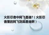 火影忍者中阿飞是谁?（火影忍者里的阿飞到底是谁啊）
