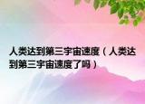 人类达到第三宇宙速度（人类达到第三宇宙速度了吗）