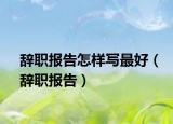 辞职报告怎样写最好（辞职报告）