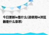 今日更新ie是什么(请使用ie浏览器是什么意思)