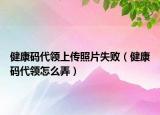 健康码代领上传照片失败（健康码代领怎么弄）