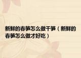 新鲜的春笋怎么做干笋（新鲜的春笋怎么做才好吃）