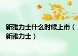 新雅力士什么时候上市（新雅力士）