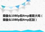 摄像头1080p和4mp差距大吗（摄像头1080p和4mp区别）