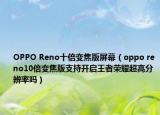 OPPO Reno十倍变焦版屏幕（oppo reno10倍变焦版支持开启王者荣耀超高分辨率吗）