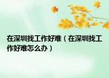 在深圳找工作好难（在深圳找工作好难怎么办）