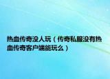 热血传奇没人玩（传奇私服没有热血传奇客户端能玩么）